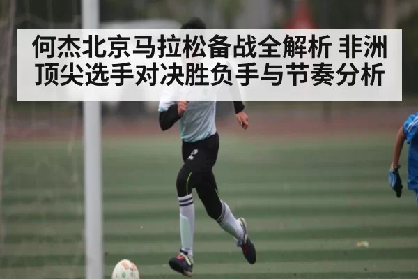 何杰北京马拉松备战全解析 非洲顶尖选手对决胜负手与节奏分析